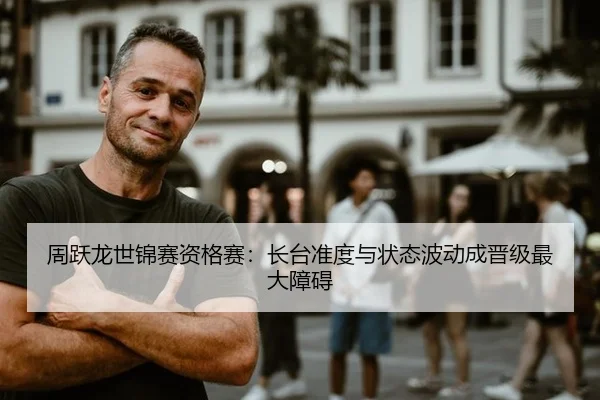 周跃龙世锦赛资格赛：长台准度与状态波动成晋级最大障碍