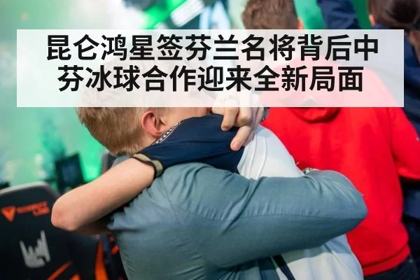 昆仑鸿星签芬兰名将背后中芬冰球合作迎来全新局面