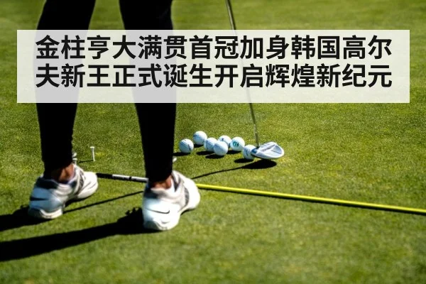 金柱亨大满贯首冠加身韩国高尔夫新王正式诞生开启辉煌新纪元