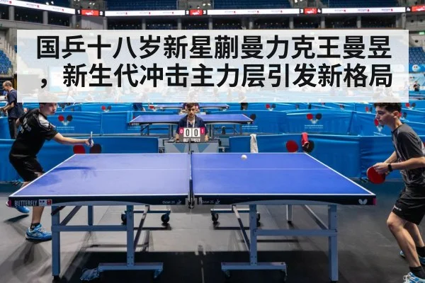 国乒十八岁新星蒯曼力克王曼昱,新生代冲击主力层引发新格局