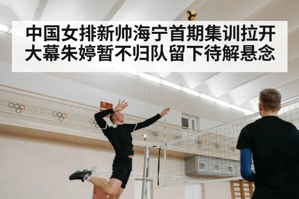 中国女排新帅海宁首期集训拉开大幕朱婷暂不归队留下待解悬念